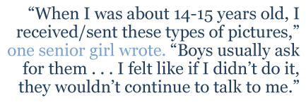 One senior girl wrote, “When I was about 14-15 years old,I received/sent these types of pictures. Boys usually ask for them . . . I felt like if I didn’t do it, they wouldn’t continue to talk to me.”