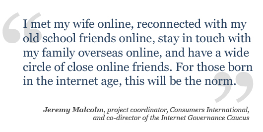 I met my wife online, reconnected with my old school friends online, stay in touch with my family overseas online, and have a wide circle of close online friends. For those born in the internet age, this will be the norm.